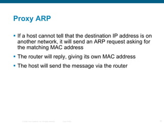 Proxy ARP If a host cannot tell that the destination IP address is on another network, it will send an ARP request asking for the matching MAC address The router will reply, giving its own MAC address The host will send the message via the router 