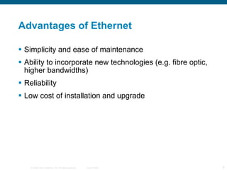 Advantages of Ethernet Simplicity and ease of maintenance  Ability to incorporate new technologies (e.g. fibre optic, higher bandwidths) Reliability  Low cost of installation and upgrade  