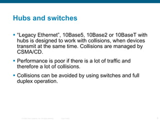 Hubs and switches “ Legacy Ethernet”, 10Base5, 10Base2 or 10BaseT with hubs is designed to work with collisions, when devices transmit at the same time. Collisions are managed by CSMA/CD. Performance is poor if there is a lot of traffic and therefore a lot of collisions. Collisions can be avoided by using switches and full duplex operation. 