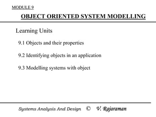 MODULE 9

   OBJECT ORIENTED SYSTEM MODELLING

 Learning Units
  9.1 Objects and their properties

  9.2 Identifying objects in an application

  9.3 Modelling systems with object




  Systems Analysis And Design        © V. Rajaraman
 