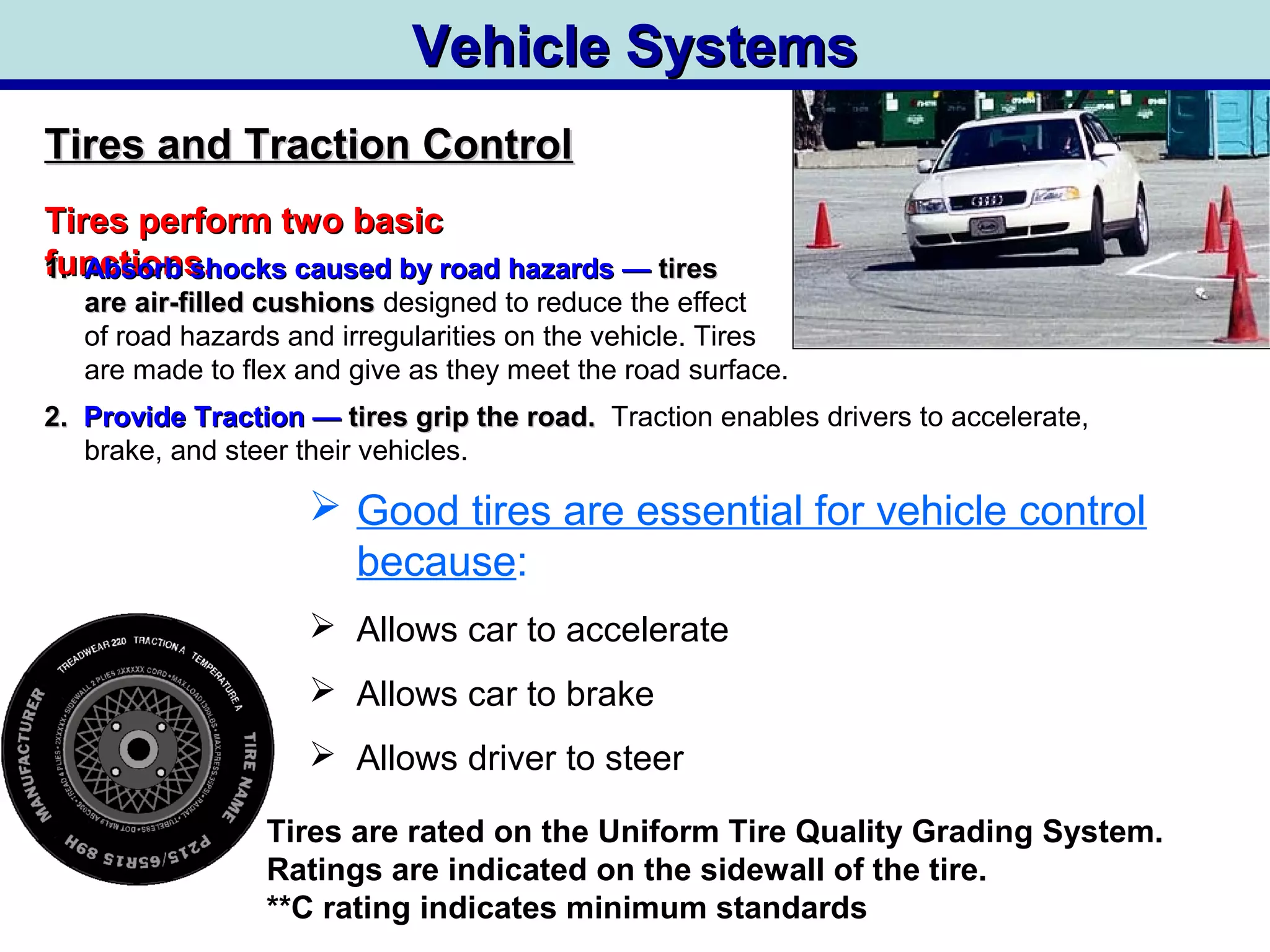 Vehicle SystemsVehicle Systems
Tires and Traction ControlTires and Traction Control
Tires perform two basicTires perform two basic
functions.functions.1.1. Absorb shocks caused by road hazards —Absorb shocks caused by road hazards — tirestires
are air-filled cushionsare air-filled cushions designed to reduce the effect
of road hazards and irregularities on the vehicle. Tires
are made to flex and give as they meet the road surface.
2.2. Provide Traction —Provide Traction — tires grip the road.tires grip the road. Traction enables drivers to accelerate,
brake, and steer their vehicles.
Tires are rated on the Uniform Tire Quality Grading System.
Ratings are indicated on the sidewall of the tire.
**C rating indicates minimum standards
 Good tires are essential for vehicle control
because:
 Allows car to accelerate
 Allows car to brake
 Allows driver to steer
 