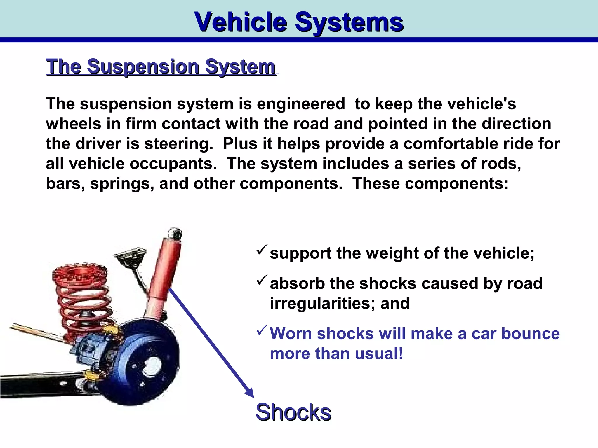 Vehicle SystemsVehicle Systems
The Suspension SystemThe Suspension System
The suspension system is engineered to keep the vehicle's
wheels in firm contact with the road and pointed in the direction
the driver is steering. Plus it helps provide a comfortable ride for
all vehicle occupants. The system includes a series of rods,
bars, springs, and other components. These components:
support the weight of the vehicle;
absorb the shocks caused by road
irregularities; and
Worn shocks will make a car bounce
more than usual!
ShocksShocks
 