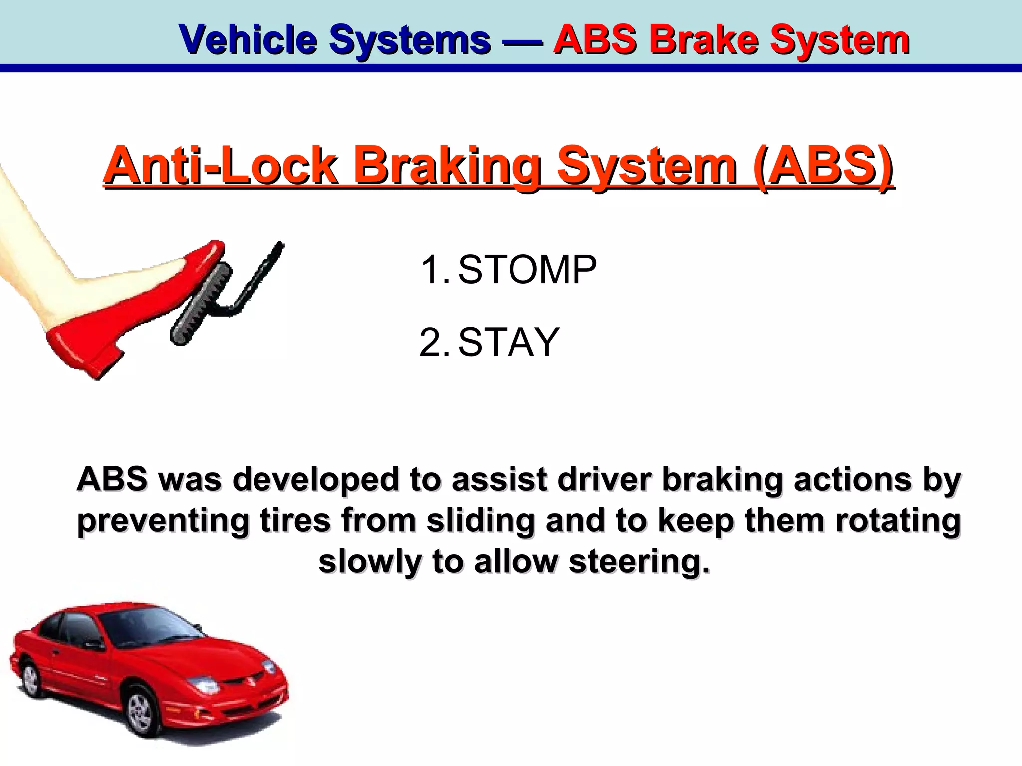 Vehicle Systems —Vehicle Systems — ABS Brake SystemABS Brake System
Anti-Lock Braking System (ABS)Anti-Lock Braking System (ABS)
ABS was developed to assist driver braking actions byABS was developed to assist driver braking actions by
preventing tires from sliding and to keep them rotatingpreventing tires from sliding and to keep them rotating
slowly to allow steering.slowly to allow steering.
1.STOMP
2.STAY
 