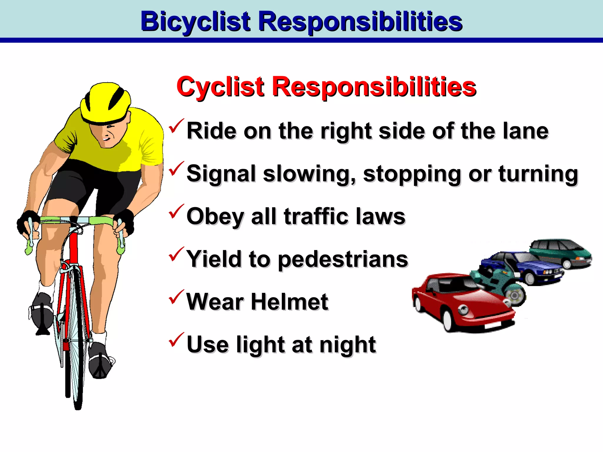 Bicyclist ResponsibilitiesBicyclist Responsibilities
Cyclist ResponsibilitiesCyclist Responsibilities
Ride on the right side of the laneRide on the right side of the lane
Signal slowing, stopping or turningSignal slowing, stopping or turning
Obey all traffic lawsObey all traffic laws
Yield to pedestriansYield to pedestrians
Wear HelmetWear Helmet
Use light at nightUse light at night
 