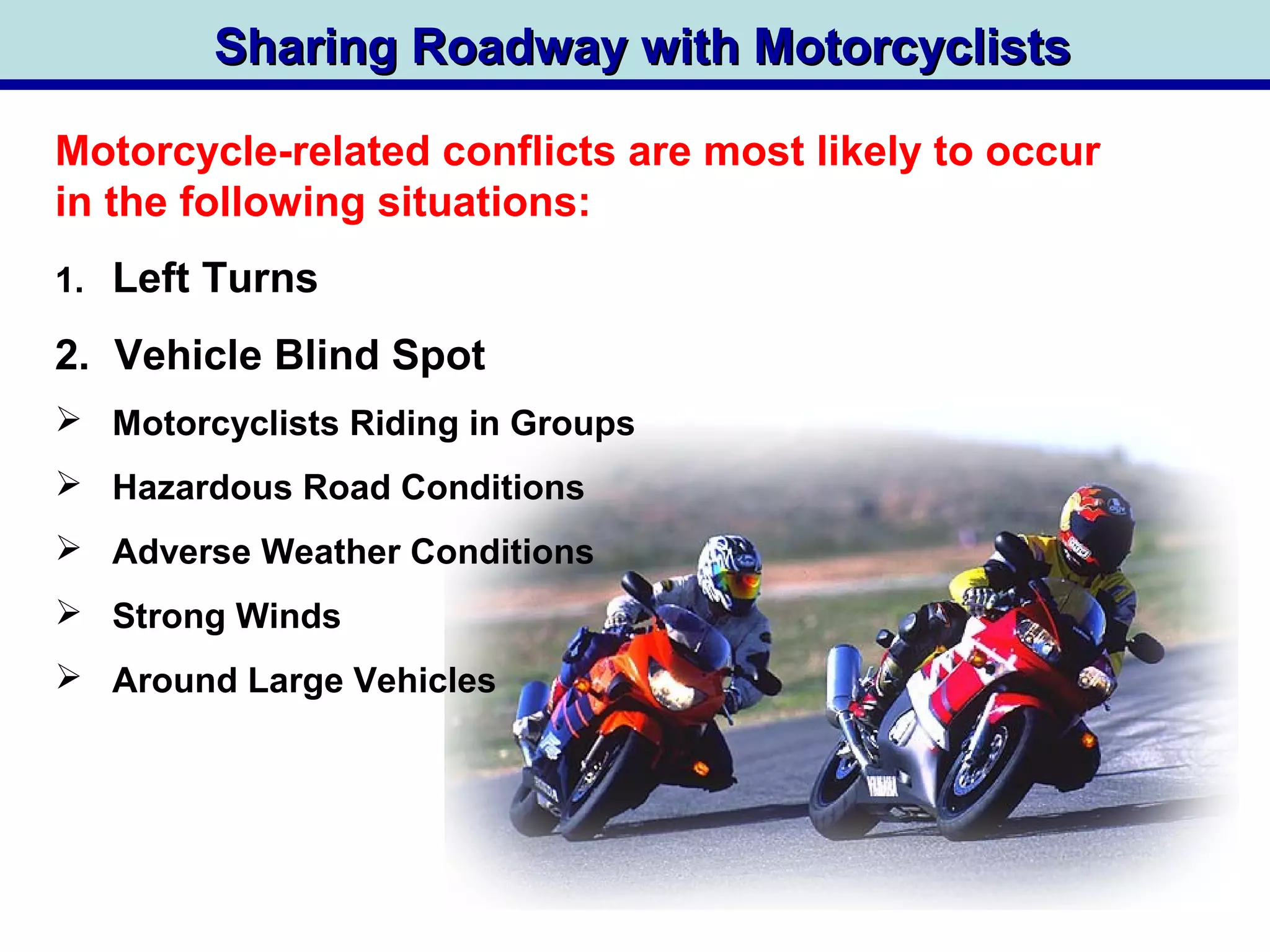 Sharing Roadway with MotorcyclistsSharing Roadway with Motorcyclists
1. Left Turns
2. Vehicle Blind Spot
 Motorcyclists Riding in Groups
 Hazardous Road Conditions
 Adverse Weather Conditions
 Strong Winds
 Around Large Vehicles
Motorcycle-related conflicts are most likely to occur
in the following situations:
 