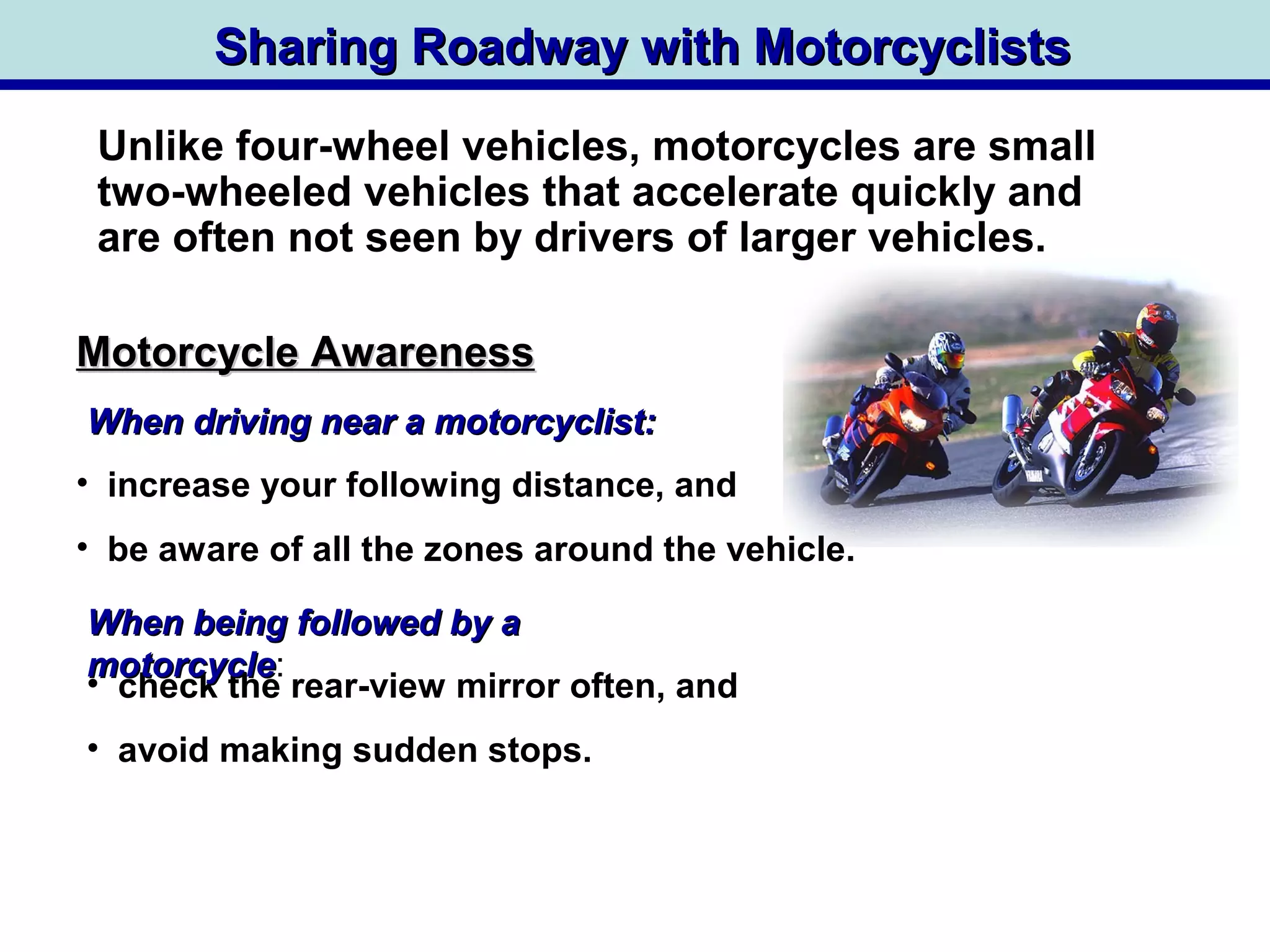 Sharing Roadway with MotorcyclistsSharing Roadway with Motorcyclists
When driving near a motorcyclist:When driving near a motorcyclist:
Motorcycle AwarenessMotorcycle Awareness
Unlike four-wheel vehicles, motorcycles are small
two-wheeled vehicles that accelerate quickly and
are often not seen by drivers of larger vehicles.
• check the rear-view mirror often, and
• avoid making sudden stops.
• increase your following distance, and
• be aware of all the zones around the vehicle.
When being followed by aWhen being followed by a
motorcyclemotorcycle:
 