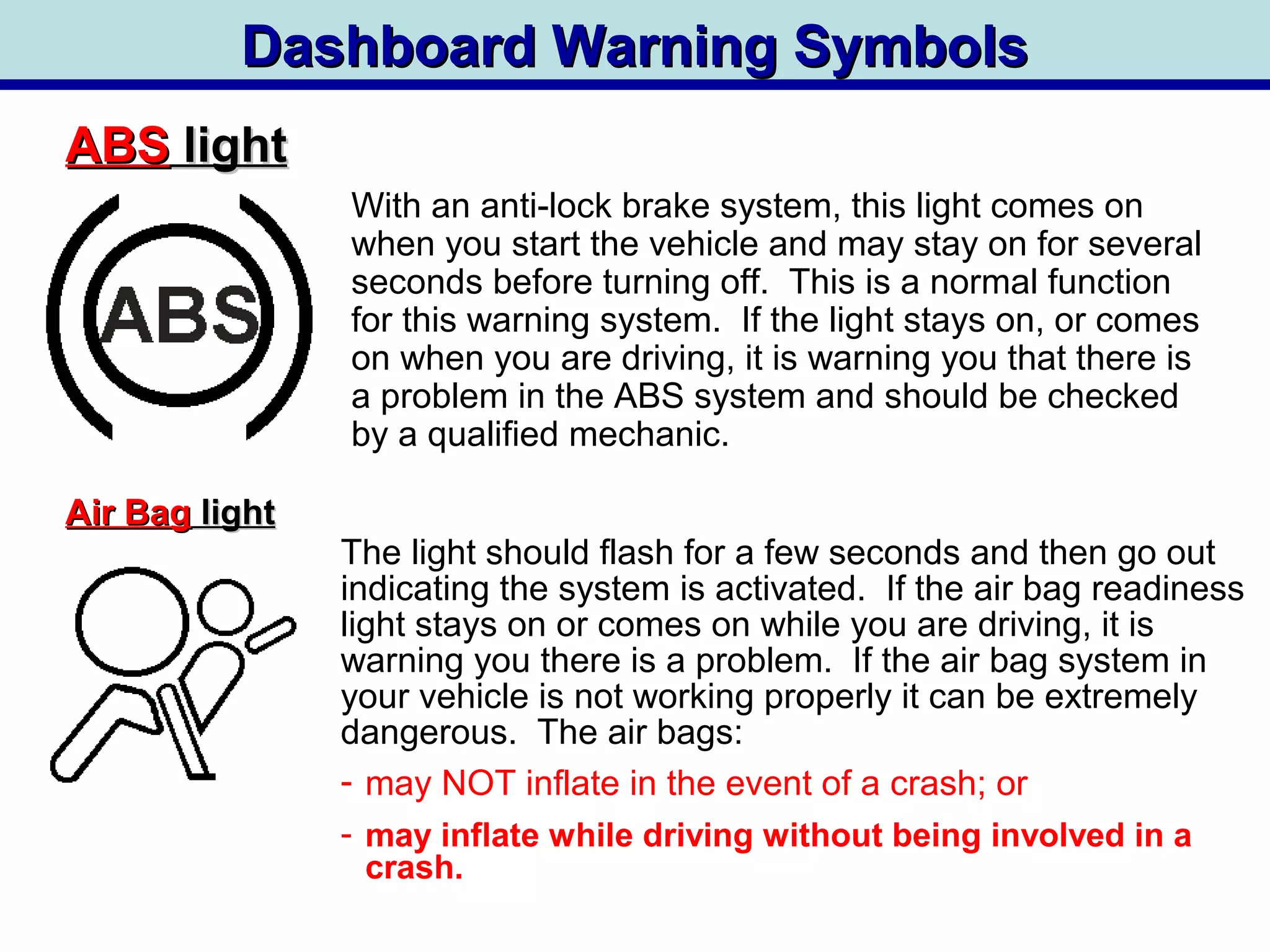 Dashboard Warning SymbolsDashboard Warning Symbols
ABSABS lightlight
Air BagAir Bag lightlight
With an anti-lock brake system, this light comes on
when you start the vehicle and may stay on for several
seconds before turning off. This is a normal function
for this warning system. If the light stays on, or comes
on when you are driving, it is warning you that there is
a problem in the ABS system and should be checked
by a qualified mechanic.
The light should flash for a few seconds and then go out
indicating the system is activated. If the air bag readiness
light stays on or comes on while you are driving, it is
warning you there is a problem. If the air bag system in
your vehicle is not working properly it can be extremely
dangerous. The air bags:
- may NOT inflate in the event of a crash; or
- may inflate while driving without being involved in a
crash.
 