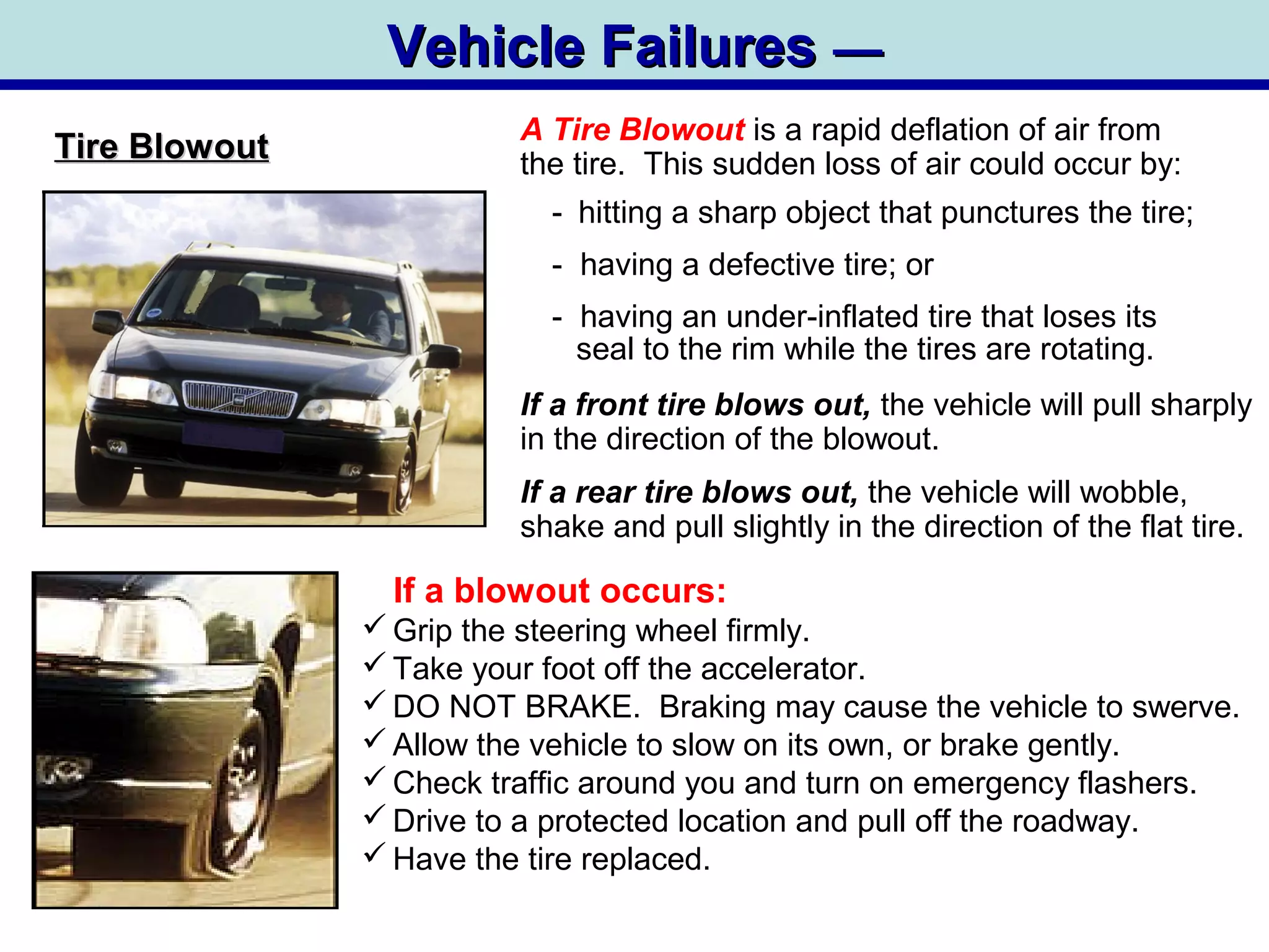 Vehicle FailuresVehicle Failures ——
Tire BlowoutTire Blowout
A Tire Blowout is a rapid deflation of air from
the tire. This sudden loss of air could occur by:
- hitting a sharp object that punctures the tire;
- having a defective tire; or
- having an under-inflated tire that loses its
seal to the rim while the tires are rotating.
If a front tire blows out, the vehicle will pull sharply
in the direction of the blowout.
If a rear tire blows out, the vehicle will wobble,
shake and pull slightly in the direction of the flat tire.
If a blowout occurs:
 Grip the steering wheel firmly.
 Take your foot off the accelerator.
 DO NOT BRAKE. Braking may cause the vehicle to swerve.
 Allow the vehicle to slow on its own, or brake gently.
 Check traffic around you and turn on emergency flashers.
 Drive to a protected location and pull off the roadway.
 Have the tire replaced.
 