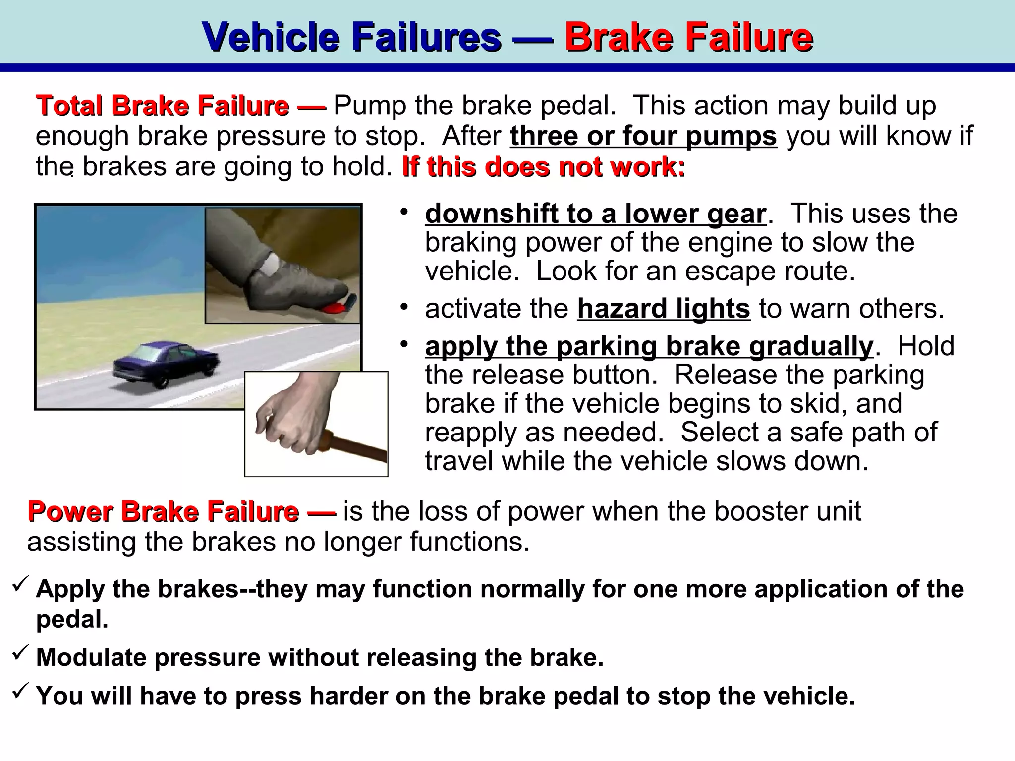 Vehicle Failures —Vehicle Failures — Brake FailureBrake Failure
Total Brake FailureTotal Brake Failure —— Pump the brake pedal. This action may build up
enough brake pressure to stop. After three or four pumps you will know if
the brakes are going to hold. If this does not work:If this does not work:
Power Brake FailurePower Brake Failure —— is the loss of power when the booster unit
assisting the brakes no longer functions.
 Apply the brakes--they may function normally for one more application of the
pedal.
 Modulate pressure without releasing the brake.
 You will have to press harder on the brake pedal to stop the vehicle.
.
• downshift to a lower gear. This uses the
braking power of the engine to slow the
vehicle. Look for an escape route.
• activate the hazard lights to warn others.
• apply the parking brake gradually. Hold
the release button. Release the parking
brake if the vehicle begins to skid, and
reapply as needed. Select a safe path of
travel while the vehicle slows down.
 
