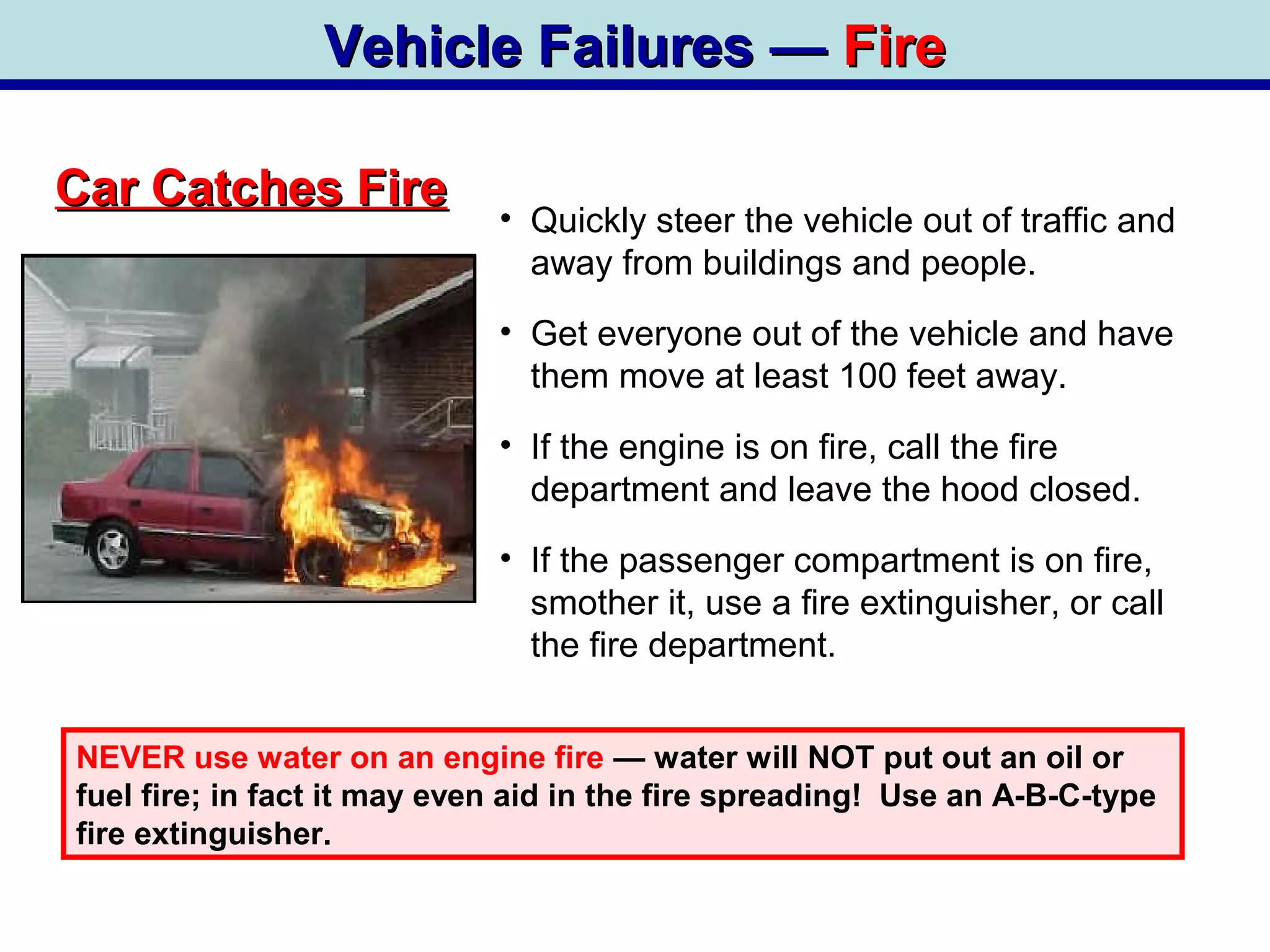 Vehicle Failures —Vehicle Failures — FireFire
Car Catches FireCar Catches Fire
• Quickly steer the vehicle out of traffic and
away from buildings and people.
• Get everyone out of the vehicle and have
them move at least 100 feet away.
• If the engine is on fire, call the fire
department and leave the hood closed.
• If the passenger compartment is on fire,
smother it, use a fire extinguisher, or call
the fire department.
NEVER use water on an engine fire — water will NOT put out an oil or
fuel fire; in fact it may even aid in the fire spreading! Use an A-B-C-type
fire extinguisher.
 