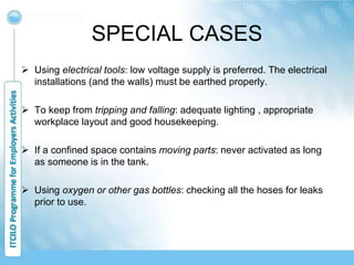 SPECIAL CASES
 Using electrical tools: low voltage supply is preferred. The electrical
installations (and the walls) must be earthed properly.
 To keep from tripping and falling: adequate lighting , appropriate
workplace layout and good housekeeping.
 If a confined space contains moving parts: never activated as long
as someone is in the tank.
 Using oxygen or other gas bottles: checking all the hoses for leaks
prior to use.
 