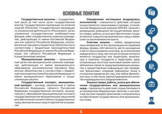 4
ОСНОВНЫЕ ПОНЯТИЯ
Государственный заказчик – государствен-
ный орган (в том числе орган государственной
власти), Государственная корпорация по атомной
энергии «Росатом», Государственная корпорация
по космической деятельности «Роскосмос», орган
управления государственным внебюджетным
фондом, либо государственное казенное учрежде-
ние, действующие от имени Российской Федера-
ции или субъекта Российской Федерации, уполно-
моченные принимать бюджетные обязательства в
соответствии с бюджетным законодательством
Российской Федерации от имени Российской Феде-
рации или субъекта Российской Федерации и
осуществляющие закупки.
Муниципальный заказчик – муниципаль-
ный орган или муниципальное казенное учрежде-
ние, действующие от имени муниципального
образования, уполномоченные принимать бюд-
жетные обязательства в соответствии с бюджет-
ным законодательством Российской Федерации от
имени муниципального образования и осуще-
ствляющие закупки.
Государственный контракт, муниципаль-
ный контракт – договор, заключенный от имени
Российской Федерации, субъекта Российской
Федерации (государственный контракт), муници-
пального образования (муниципальный контракт)
государственным или муниципальным заказчиком
для обеспечения соответственно государственных
нужд, муниципальных нужд и перспектив их разви-
тия.
Определение поставщика (подрядчика,
исполнителя) – совокупность действий, которые
осуществляются заказчиками в порядке, установ-
ленном Федеральным законом N44-ФЗ, начиная с
размещения извещения об осуществлении закуп-
ки товара, работы, услуги для обеспечения госуда-
рственных нужд или муниципальных нужд и завер-
шаются заключением контракта.
Участник закупки – любое юридическое
лицо независимо от его организационно-правовой
формы, формы собственности, места нахождения
и места происхождения капитала, за исключением
юридического лица, местом регистрации которого
является государство или территория, включен-
ные в перечень государств и территорий, пред-
оставляющих льготный налоговый режим налого-
обложения и (или) не предусматривающих раскры-
тия и предоставления информации при проведе-
нии финансовых операций (офшорные зоны) в
отношении юридических лиц, или любое физичес-
кое лицо, в том числе зарегистрированное в качес-
тве индивидуального предпринимателя.
Закупка товара, работы, услуги для обеспе-
чения государственных или муниципальных
нужд – совокупность действий, осуществляемых в
установленном Федеральным законом о контрак-
тной системе порядке заказчиком и направленных
на обеспечение государственных или муниципаль-
ных нужд.
 