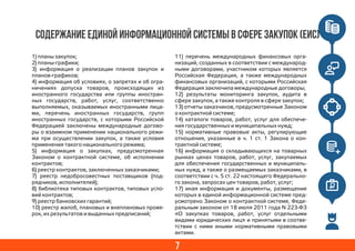 7
СОДЕРЖАНИЕ ЕДИНОЙ ИНФОРМАЦИОННОЙ СИСТЕМЫ В СФЕРЕ ЗАКУПОК (ЕИС)
1) планы закупок;
2) планы-графики;
3) информация о реализации планов закупок и
планов-графиков;
4) информация об условиях, о запретах и об огра-
ничениях допуска товаров, происходящих из
иностранного государства или группы иностран-
ных государств, работ, услуг, соответственно
выполняемых, оказываемых иностранными лица-
ми, перечень иностранных государств, групп
иностранных государств, с которыми Российской
Федерацией заключены международные догово-
ры о взаимном применении национального режи-
ма при осуществлении закупок, а также условия
применения такого национального режима;
5) информация о закупках, предусмотренная
Законом о контрактной системе, об исполнении
контрактов;
6) реестр контрактов, заключенных заказчиками;
7) реестр недобросовестных поставщиков (под-
рядчиков, исполнителей);
8) библиотека типовых контрактов, типовых усло-
вий контрактов;
9) реестр банковских гарантий;
10) реестр жалоб, плановых и внеплановых прове-
рок, их результатов и выданных предписаний;
11) перечень международных финансовых орга-
низаций, созданных в соответствии с международ-
ными договорами, участником которых является
Российская Федерация, а также международных
финансовых организаций, с которыми Российская
Федерация заключила международные договоры;
12) результаты мониторинга закупок, аудита в
сфере закупок, а также контроля в сфере закупок;
13) отчеты заказчиков, предусмотренные Законом
о контрактной системе;
14) каталоги товаров, работ, услуг для обеспече-
ния государственных и муниципальных нужд;
15) нормативные правовые акты, регулирующие
отношения, указанные в ч. 1 ст. 1 Закона о кон-
трактной системе;
16) информация о складывающихся на товарных
рынках ценах товаров, работ, услуг, закупаемых
для обеспечения государственных и муниципаль-
ных нужд, а также о размещаемых заказчиками, в
соответствии с ч. 5 ст. 22 настоящего Федерально-
го закона, запросах цен товаров, работ, услуг;
17) иная информация и документы, размещение
которых в единой информационной системе пред-
усмотрено Законом о контрактной системе, Феде-
ральным законом от 18 июля 2011 года N 223-ФЗ
«О закупках товаров, работ, услуг отдельными
видами юридических лиц» и принятыми в соотве-
тствии с ними иными нормативными правовыми
актами.
 