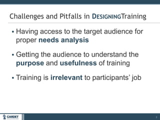 • Having access to the target audience for
proper needs analysis
• Getting the audience to understand the
purpose and usefulness of training
• Training is irrelevant to participants’ job
2
Challenges and Pitfalls in DESIGNINGTraining
 