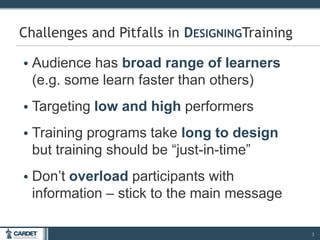 • Audience has broad range of learners
(e.g. some learn faster than others)
• Targeting low and high performers
• Training programs take long to design
but training should be “just-in-time”
• Don’t overload participants with
information – stick to the main message
3
Challenges and Pitfalls in DESIGNINGTraining
 