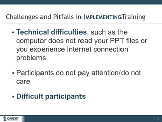• Technical difficulties, such as the
computer does not read your PPT files or
you experience Internet connection
problems
• Participants do not pay attention/do not
care
• Difficult participants
6
Challenges and Pitfalls in IMPLEMENTINGTraining
 