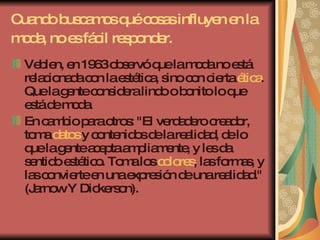 Cuando buscamos qué cosas influyen en la moda, no es fácil responder.   Veblen, en 1963 observó que la moda no está relacionada con la estética, sino con cierta  ética . Que la gente considera lindo o bonito lo que está de moda.  En cambio para otros: "El verdadero creador, toma  datos  y contenidos de la realidad, de lo que la gente acepta ampliamente, y les da sentido estético. Toma los  colores , las formas, y las convierte en una expresión de una realidad." (Jarnow Y Dickerson). 