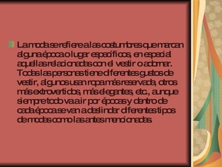 La moda se refiere a las costumbres que marcan alguna época o lugar específicos, en especial aquellas relacionadas con el vestir o adornar. Todas las personas tiene diferentes gustos de vestir, algunos usan ropa más reservada, otros más extrovertidos, más elegantes, etc., aunque siempre todo va a ir por épocas y dentro de cada época se van a deslindar diferentes tipos de modas como las antes mencionadas.  