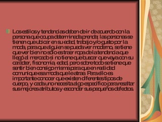Los estilos y tendencias deben de ir de acuerdo con la persona que ocupa determinada prenda; las personas se tienen que ubicar en su edad, trabajo y/o gusto por la moda, para que alguien se pueda ver moderno, se tiene que ver bien no sólo es traer ropa de la tendencia que llegó al mercado si no tiene que buscar que vaya con su carácter, fisonomía, edad, pero sobre todo se tiene que sentir bien consigo misma para que en realidad comunique esa moda que le atrae. Para ello es importante conocer que existen diferentes tipos de cuerpo, y cada uno necesita algo específico para resaltar sus mejores atributos y esconder sus pequeños defectos.  
