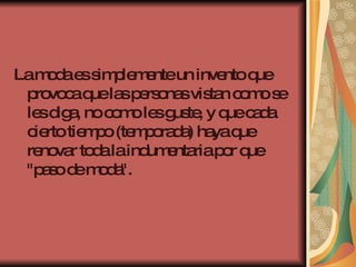 La moda es simplemente un invento que provoca que las personas vistan como se les diga, no como les guste, y que cada cierto tiempo (temporada) haya que renovar toda la indumentaria por que "paso de moda".  