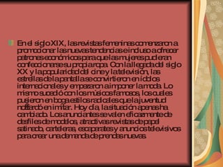 En el siglo XIX, las revistas femeninas comenzaron a promocionar las nuevas tendencias e incluso a ofrecer patrones económicos para que las mujeres pudieran confeccionarse su propia ropa. Con la llegada del siglo XX y la popularidad del cine y la televisión, las estrellas de la pantalla se convirtieron en ídolos internacionales y empezaron a imponer la moda. Lo mismo sucedió con los músicos famosos, los cuales pusieron en boga estilos radicales que la juventud no tardó en imitar. Hoy día, la situación apenas ha cambiado. Los anunciantes se valen eficazmente de desfiles de modelos, atractivas revistas de papel satinado, carteleras, escaparates y anuncios televisivos para crear una demanda de prendas nuevas.   