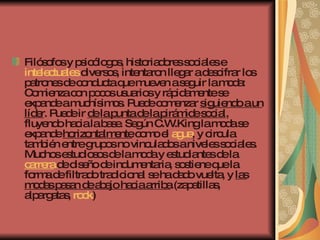 Filósofos y psicólogos, historiadores sociales e  intelectuales  diversos, intentaron llegar a descifrar los patrones de conducta que mueven a seguir la moda: Comienza con pocos usuarios y rápidamente se expande a muchísimos. Puede comenzar  siguiendo a un líder . Puede ir  de la punta de la pirámide social , fluyendo hacia la base. Según C.W.King la moda se expande  horizontalmente  como el  agua , y circula también entre grupos no vinculados a niveles sociales. Muchos estudiosos de la moda y estudiantes de la  carrera  de diseño de indumentaria, sostiene que la forma de filtrado tradicional se ha dado vuelta, y  las modas pasan de abajo hacia arriba  (zapatillas, alpargatas,  rock )   