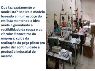 Que faz exatamente o modelista? Realiza o modelo baseado em um esboço do estilista mantendo a Idea moda e garantindo a vestibilidade da roupa e os vínculos financeiros da empresa; cuida da realização da peça piloto pra poder dar continuidade a produção industrial do mesmo.  