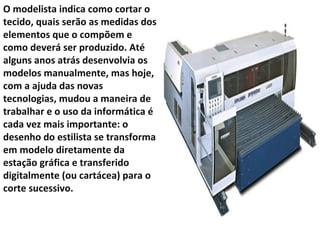 O modelista indica como cortar o tecido, quais serão as medidas dos elementos que o compõem e como deverá ser produzido. Até alguns anos atrás desenvolvia os modelos manualmente, mas hoje, com a ajuda das novas tecnologias, mudou a maneira de trabalhar e o uso da informática é cada vez mais importante: o desenho do estilista se transforma em modelo diretamente da estação gráfica e transferido digitalmente (ou cartácea) para o corte sucessivo.  