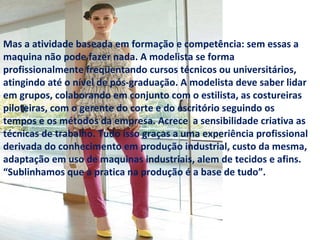 Mas a atividade baseada em formação e competência: sem essas a maquina não pode fazer nada. A modelista se forma profissionalmente freqüentando cursos técnicos ou universitários, atingindo até o nível de pós-graduação. A modelista deve saber lidar em grupos, colaborando em conjunto com o estilista, as costureiras piloteiras, com o gerente do corte e do escritório seguindo os tempos e os métodos da empresa. Acrece  a sensibilidade criativa as técnicas de trabalho. Tudo isso graças a uma experiência profissional derivada do conhecimento em produção industrial, custo da mesma, adaptação em uso de maquinas industriais, alem de tecidos e afins. “Sublinhamos que a pratica na produção é a base de tudo”.  