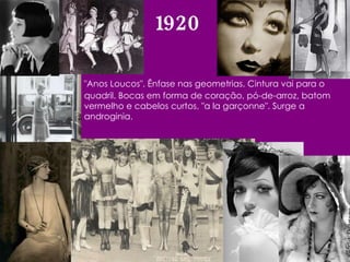 1920 "Anos Loucos". Ênfase nas geometrias. Cintura vai para o quadril. Bocas em forma de coração, pó-de-arroz, batom vermelho e cabelos curtos, "a la garçonne". Surge a androginia.  