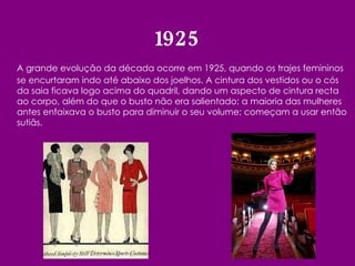 A grande evolução da década ocorre em 1925, quando os trajes femininos se encurtaram indo até abaixo dos joelhos. A cintura dos vestidos ou o cós da saia ficava logo acima do quadril, dando um aspecto de cintura recta ao corpo, além do que o busto não era salientado: a maioria das mulheres antes enfaixava o busto para diminuir o seu volume; começam a usar então sutiãs. 1925 