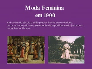 Moda Feminina  em 1900 Até ao fim do século o estilo predominante era o vitoriano, caracterizado pelo uso permanente de espartilhos muito justos para conquistar a silhueta.  