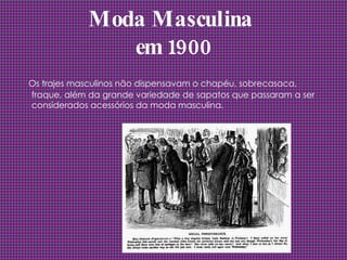 Moda Masculina  em 1900 Os trajes masculinos não dispensavam o chapéu, sobrecasaca, fraque, além da grande variedade de sapatos que passaram a ser considerados acessórios da moda masculina.  