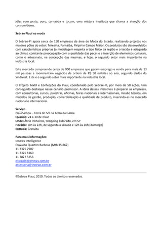 jóias  com  prata,  ouro,  carnaúba  e  tucum,  uma  mistura  inusitada  que  chama  a  atenção  dos 
consumidores.  
 
Sebrae Piauí na moda 
 
O  Sebrae‐PI  apoia  cerca  de  150  empresas  da  área  de  Moda  do  Estado,  realizando  projetos  nos 
maiores pólos do setor: Teresina, Parnaíba, Piripiri e Campo Maior. Os produtos são desenvolvidos 
com características próprias (a modelagem respeita o tipo físico da região e o tecido é adequado 
ao clima), constante preocupação com a qualidade das peças e a inserção de elementos culturais, 
como  o  artesanato,  na  concepção  das  mesmas,  e  hoje,  o  segundo  setor  mais  importante  na 
indústria local. 
 
Este mercado compreende cerca de 900 empresas que geram emprego e renda para mais de 13 
mil  pessoas  e  movimentam  negócios  da  ordem  de  R$  50  milhões  ao  ano,  segundo  dados  do 
Sindivest. Este é o segundo setor mais importante na indústria local.  
 
O  Projeto  Têxtil  e  Confecções  do  Piauí,  coordenado  pelo  Sebrae‐PI,  por  meio  de  50  ações,  tem 
conseguido destaque nesse cenário promissor. A idéia dessas iniciativas é preparar as empresas, 
com consultorias, cursos, palestras, oficinas, feiras nacionais e internacionais, missão técnica, em 
modelos de gestão, produção, comercialização e qualidade de produto, inserindo‐as no mercado 
nacional e internacional. 
 
Serviço 
PiauíSampa – Terra do Sol na Terra da Garoa 
Quando: 24 a 30 de maio 
Onde: Átrio Pinheiros, Shopping Eldorado, em SP 
Horário: 10h às 22h, de segunda a sábado e 12h às 20h (domingo) 
Entrada: Gratuita 
 
Para mais informações: 
Innews Intelligence 
Oswaldo Quartim Barbosa (Mtb 35.862) 
11 2325 7907 
11 2325 8160 
11 7027 5256 
oswaldo@innews.com.br  
assessoria@innews.com.br  

                                                                                                            
©Sebrae Piauí, 2010. Todos os direitos reservados. 
 