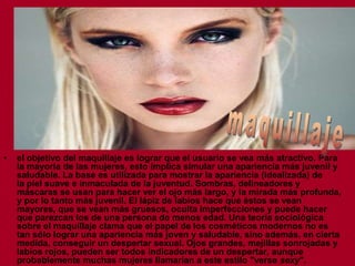 •

el objetivo del maquillaje es lograr que el usuario se vea más atractivo. Para
la mayoría de las mujeres, esto implica simular una apariencia más juvenil y
saludable. La base es utilizada para mostrar la apariencia (idealizada) de
la piel suave e inmaculada de la juventud. Sombras, delineadores y
máscaras se usan para hacer ver el ojo más largo, y la mirada más profunda,
y por lo tanto más juvenil. El lápiz de labios hace que éstos se vean
mayores, que se vean más gruesos, oculta imperfecciones y puede hacer
que parezcan los de una persona de menos edad. Una teoría sociológica
sobre el maquillaje clama que el papel de los cosméticos modernos no es
tan sólo lograr una apariencia más joven y saludable, sino además, en cierta
medida, conseguir un despertar sexual. Ojos grandes, mejillas sonrojadas y
labios rojos, pueden ser todos indicadores de un despertar, aunque
probablemente muchas mujeres llamarían a este estilo "verse sexy".

 