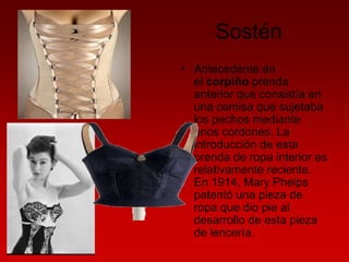 Sostén
• Antecedente en
el corpiño prenda
anterior que consistía en
una camisa que sujetaba
los pechos mediante
unos cordones. La
introducción de esta
prenda de ropa interior es
relativamente reciente.
En 1914, Mary Phelps
patentó una pieza de
ropa que dio pie al
desarrollo de esta pieza
de lencería.

 