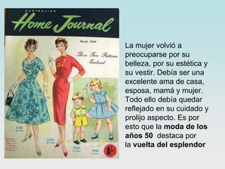 • La mujer volvió a
preocuparse por su
belleza, por su estética y
su vestir. Debía ser una
excelente ama de casa,
esposa, mamá y mujer.
Todo ello debía quedar
reflejado en su cuidado y
prolijo aspecto. Es por
esto que la moda de los
años 50 destaca por
la vuelta del esplendor

 