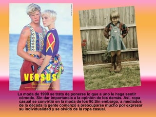 La moda de 1990 se trata de ponerse lo que a uno le haga sentir
cómodo. Sin dar importancia a la opinión de los demás. Así, ropa
casual se convirtió en la moda de los 90.Sin embargo, a mediados
de la década la gente comenzó a preocuparse mucho por expresar
su individualidad y se olvidó de la ropa casual.

 