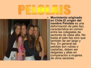 • Movimiento originado
en Chile.El origen del
nombre Pelolais es una
deformación de pelo liso,
característica en común
entre las colegialas de
sectores de clase alta. No
basta el pelo liso sino que
también de ser largo y
fino. En general las
pelolais son rubias o
castañas, deben ser
delgadas y altas en
comparación a mujeres
de otros sectores.

 
