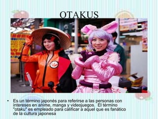 OTAKUS

• Es un término japonés para referirse a las personas con
intereses en anime, manga y videojuegos. El término
"otaku" es empleado para calificar a aquel que es fanático
de la cultura japonesa

 