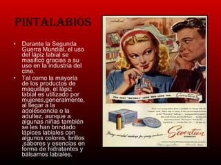 Pintalabios Durante la Segunda Guerra Mundial, el uso del lápiz labial se masificó gracias a su uso en la industria del cine. Tal como la mayoría de los productos de maquillaje, el lápiz labial es utilizado por mujeres,generalmente, al llegar a la adolescencia o la adultez, aunque a algunas niñas también se les han brindado lápices labiales con algunos colores, brillos ,sabores y esencias en forma de hidratantes y bálsamos labiales. 