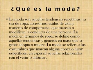 ¿Qué es la moda? La moda son aquellas tendencias repetitivas, ya sea de ropa, accesorios, estilos de vida y maneras de comportarse, que marcan o modifican la conducta de una persona. La moda en términos de ropa, se define como aquellas tendencias y géneros en masa que la gente adopta o muere. La moda se refiere a las costumbres que marcan alguna época o lugar específicos, en especial aquellas relacionadas con el vestir o adornar. 