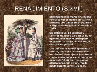 RENACIMIENTO (S.XVII) El Renacimiento marcó una nueva forma de ver el mundo en cuanto a la moda: dos países se empezaron a disputar la hegemonía: Francia e Italia.  las capas igual de sencillas y también de cuello bajo en la mujer  ejercieron un efecto breve pero intenso en la evolución del vestido europeo en general.  Una vez que la camisa quedaba a la vista, tenía que ser adornada; los ribetes de encajes y volantes en cuello y mangas se convirtieron en menos de 50 años en gorgueras almidonadas que estuvieron de moda durante otros 100 años.  