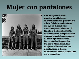 Mujer con pantalones Las mujeres han usado vestidos e indumentaria parecida a las faldas, mientras que, los hombres usaban pantalones. A finales del siglo XIX, las mujeres empezaron a usar pantalones para el trabajo industrial. Durante la Segunda Guerra Mundial, las mujeres llevaban los pantalones de su marido cuando acudían a su empleo 