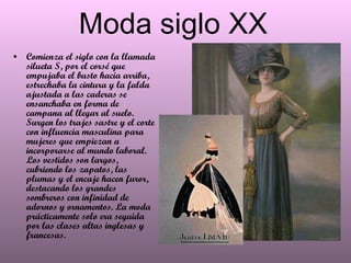 Moda siglo XX Comienza el siglo con la llamada silueta S, por el corsé que empujaba el busto hacia arriba, estrechaba la cintura y la falda ajustada a las caderas se ensanchaba en forma de campana al llegar al suelo. Surgen los trajes sastre y el corte con influencia masculina para mujeres que empiezan a incorporarse al mundo laboral. Los vestidos son largos, cubriendo los zapatos, las plumas y el encaje hacen furor, destacando los grandes sombreros con infinidad de adornos y ornamentos. La moda prácticamente solo era seguida por las clases altas inglesas y francesas.  
