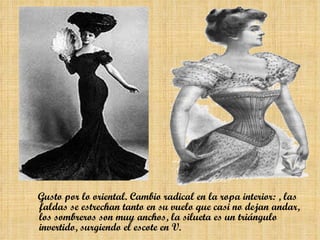 Gusto por lo  oriental . Cambio radical en la ropa interior: , las  faldas  se estrechan tanto en su vuelo que  casi no dejan andar , los  sombreros son muy anchos , la silueta es un triángulo invertido, surgiendo el  escote en V.   
