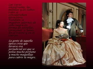 Las caras empolvadas, las mejillas y los labios rojos se consideraban atractivos. También se pegaban adornos de seda negra en forma de estrellas, corazones  o lunas. En el rostro y en el cuerpo.  La gente de aquella época creía que lavarse era perjudicial así que se ponía mucho perfume y mucho maquillaje para cubrir la mugre. 