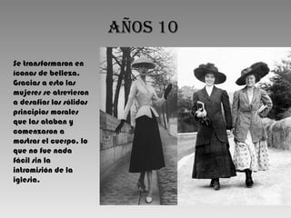 Años 10   Se transformaron en íconos de belleza. Gracias a esto las mujeres se atrevieron a desafiar los sólidos principios morales que las ataban y comenzaron a mostrar el cuerpo, lo que no fue nada fácil sin la intromisión de la iglesia.  