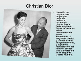 Christian Dior Un estilo de costura para mujer que propone hombros torneados, cintura fina y falda amplia en forma de corola a veinte centímetros del suelo. Representa la elegancia clásica y la vuelta a una imagen femenina, y supuso la recuperación del lujo y el exceso tras la depresión de la Segunda Guerra Mundial. 