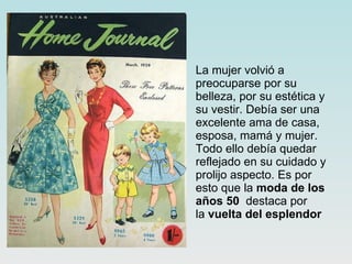 La mujer volvió a preocuparse por su belleza, por su estética y su vestir. Debía ser una excelente ama de casa, esposa, mamá y mujer. Todo ello debía quedar reflejado en su cuidado y prolijo aspecto. Es por esto que la  moda de los años 50   destaca por la  vuelta del esplendor   